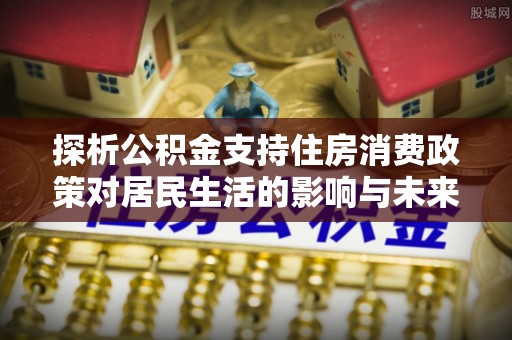 昭化探析公积金支持住房消费政策对居民生活的影响与未来展望
