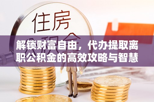 昭化解锁财富自由，代办提取离职公积金的高效攻略与智慧选择