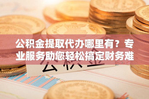 昭化公积金提取代办哪里有？专业服务助您轻松搞定财务难题