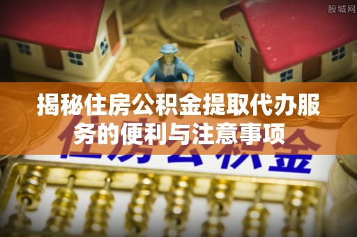 昭化揭秘住房公积金提取代办服务的便利与注意事项