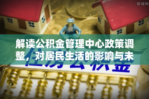 昭化解读公积金管理中心政策调整，对居民生活的影响与未来展望